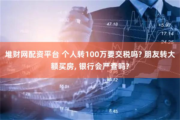 堆财网配资平台 个人转100万要交税吗? 朋友转大额买房, 银行会严查吗?