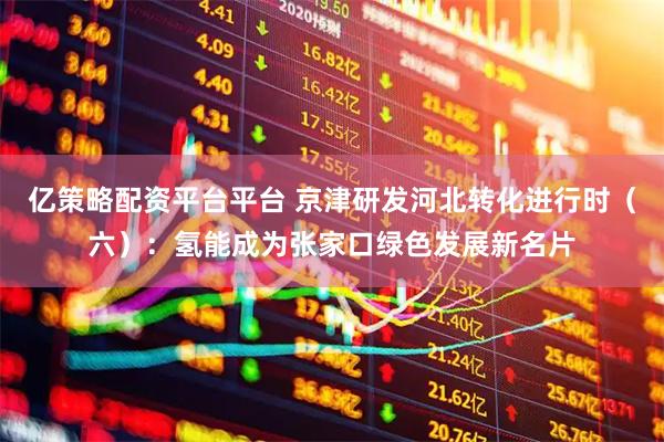 亿策略配资平台平台 京津研发河北转化进行时（六）：氢能成为张家口绿色发展新名片