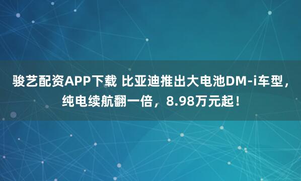 骏艺配资APP下载 比亚迪推出大电池DM-i车型，纯电续航翻一倍，8.98万元起！