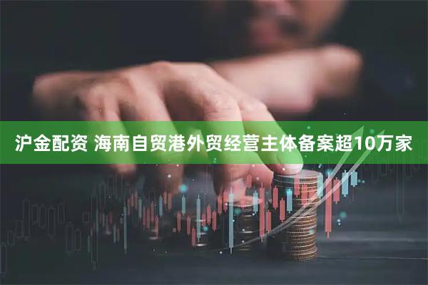 沪金配资 海南自贸港外贸经营主体备案超10万家