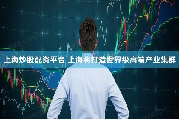 上海炒股配资平台 上海将打造世界级高端产业集群