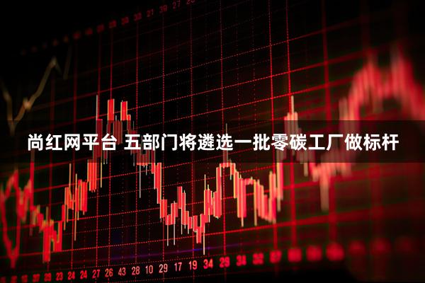 尚红网平台 五部门将遴选一批零碳工厂做标杆