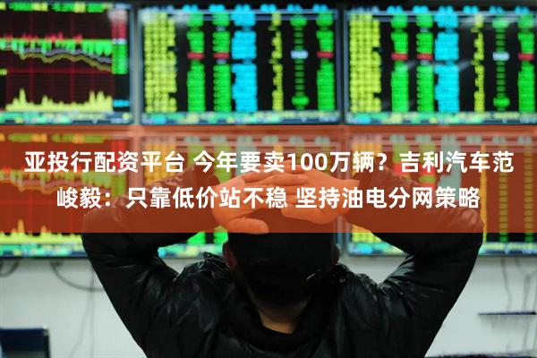 亚投行配资平台 今年要卖100万辆？吉利汽车范峻毅：只靠低价站不稳 坚持油电分网策略
