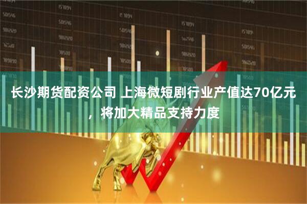 长沙期货配资公司 上海微短剧行业产值达70亿元，将加大精品支持力度