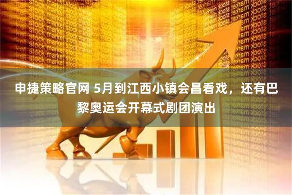 申捷策略官网 5月到江西小镇会昌看戏，还有巴黎奥运会开幕式剧团演出