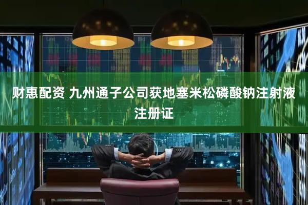 财惠配资 九州通子公司获地塞米松磷酸钠注射液注册证