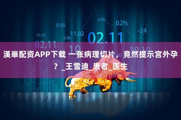 漢崋配资APP下载 一张病理切片，竟然提示宫外孕？_王雪迪_患者_医生
