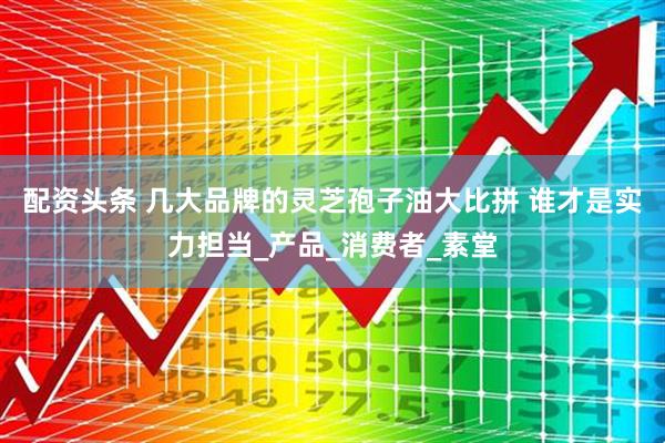 配资头条 几大品牌的灵芝孢子油大比拼 谁才是实力担当_产品_消费者_素堂