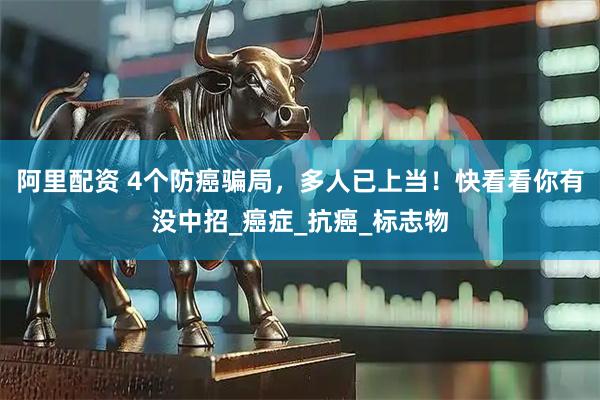 阿里配资 4个防癌骗局，多人已上当！快看看你有没中招_癌症_抗癌_标志物