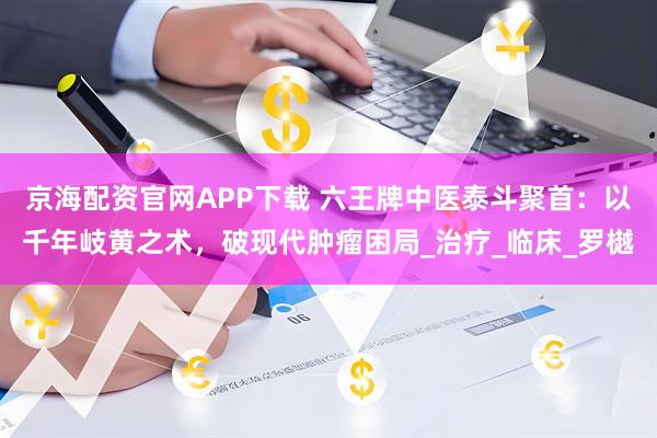 京海配资官网APP下载 六王牌中医泰斗聚首：以千年岐黄之术，破现代肿瘤困局_治疗_临床_罗樾