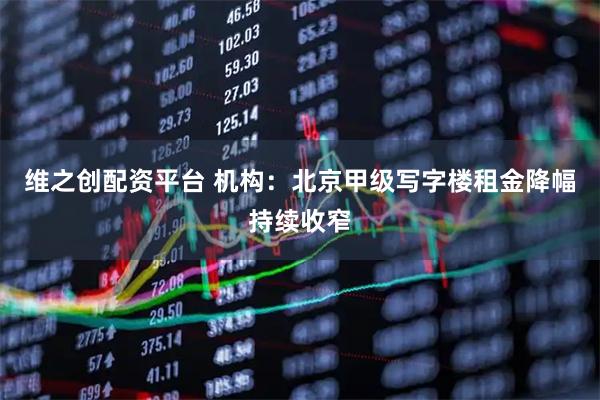 维之创配资平台 机构：北京甲级写字楼租金降幅持续收窄