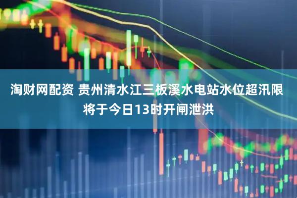 淘财网配资 贵州清水江三板溪水电站水位超汛限 将于今日13时开闸泄洪