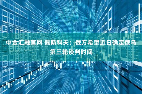 中金汇融官网 佩斯科夫：俄方希望近日确定俄乌第三轮谈判时间