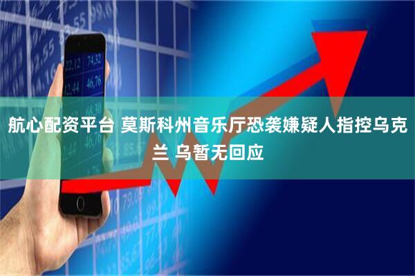 航心配资平台 莫斯科州音乐厅恐袭嫌疑人指控乌克兰 乌暂无回应