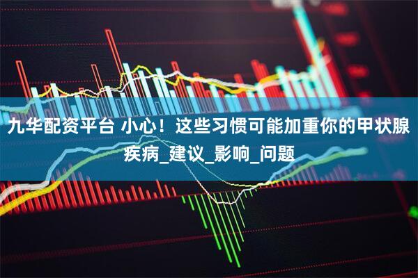 九华配资平台 小心！这些习惯可能加重你的甲状腺疾病_建议_影响_问题