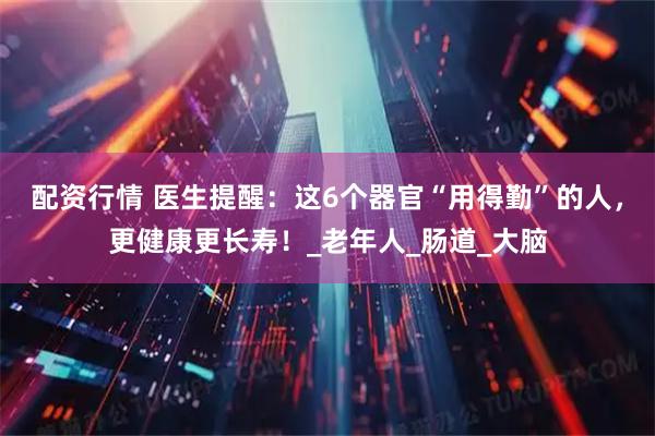 配资行情 医生提醒：这6个器官“用得勤”的人，更健康更长寿！_老年人_肠道_大脑