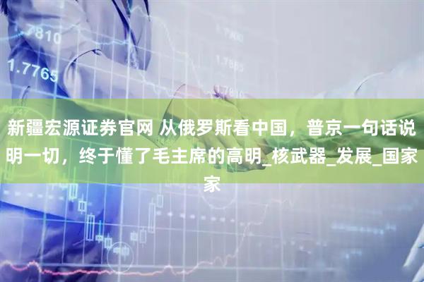 新疆宏源证券官网 从俄罗斯看中国，普京一句话说明一切，终于懂了毛主席的高明_核武器_发展_国家