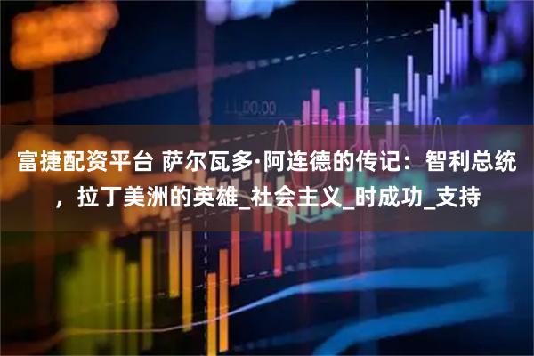 富捷配资平台 萨尔瓦多·阿连德的传记：智利总统，拉丁美洲的英雄_社会主义_时成功_支持