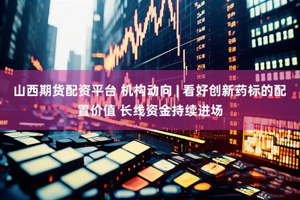 山西期货配资平台 机构动向 | 看好创新药标的配置价值 长线资金持续进场