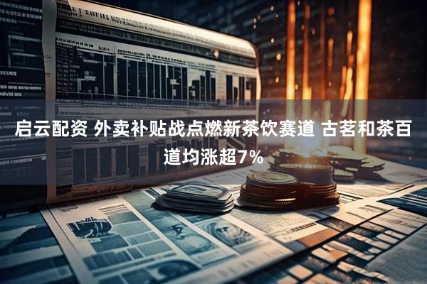 启云配资 外卖补贴战点燃新茶饮赛道 古茗和茶百道均涨超7%