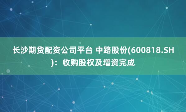 长沙期货配资公司平台 中路股份(600818.SH)：收购股权及增资完成