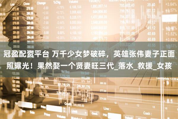 冠盈配资平台 万千少女梦破碎，英雄张伟妻子正面照曝光！果然娶一个贤妻旺三代_落水_救援_女孩