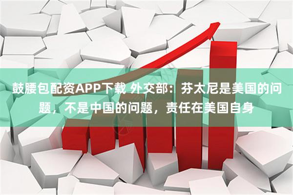 鼓腰包配资APP下载 外交部：芬太尼是美国的问题，不是中国的问题，责任在美国自身