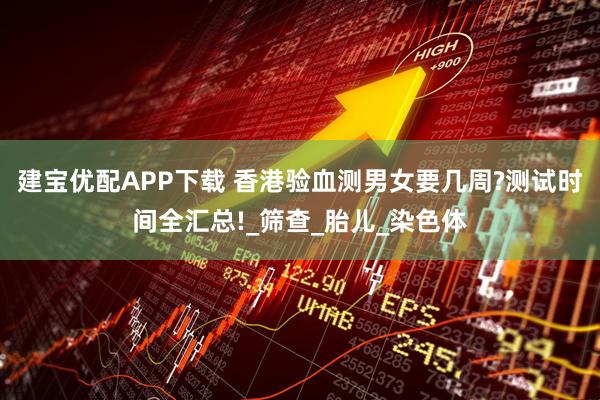 建宝优配APP下载 香港验血测男女要几周?测试时间全汇总!_筛查_胎儿_染色体