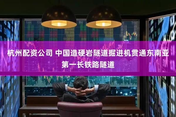 杭州配资公司 中国造硬岩隧道掘进机贯通东南亚第一长铁路隧道
