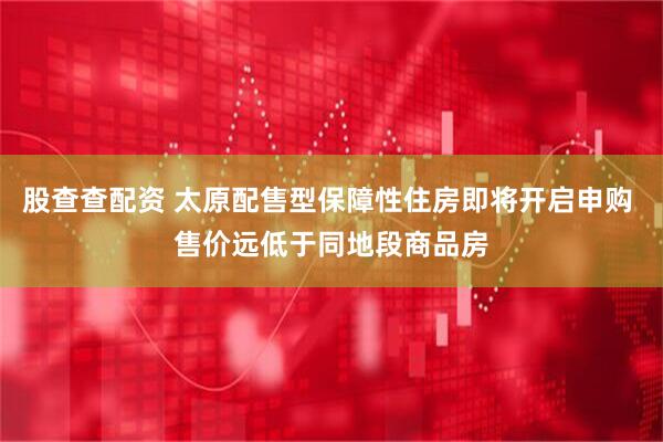 股查查配资 太原配售型保障性住房即将开启申购 售价远低于同地段商品房
