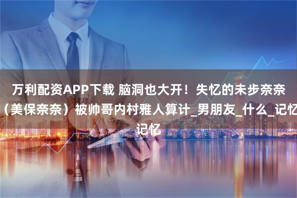 万利配资APP下载 脑洞也大开！失忆的未步奈奈（美保奈奈）被帅哥内村雅人算计_男朋友_什么_记忆