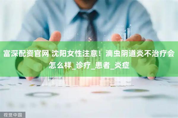 富深配资官网 沈阳女性注意！滴虫阴道炎不治疗会怎么样_诊疗_患者_炎症