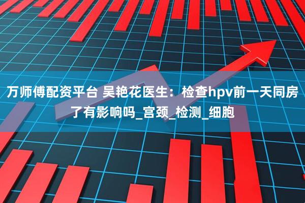 万师傅配资平台 吴艳花医生：检查hpv前一天同房了有影响吗_宫颈_检测_细胞