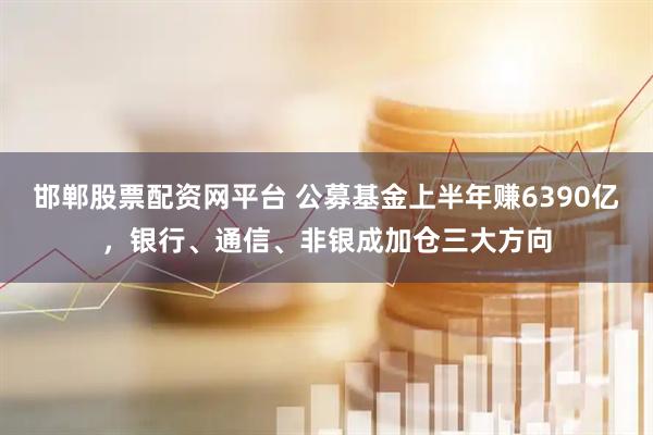 邯郸股票配资网平台 公募基金上半年赚6390亿，银行、通信、非银成加仓三大方向