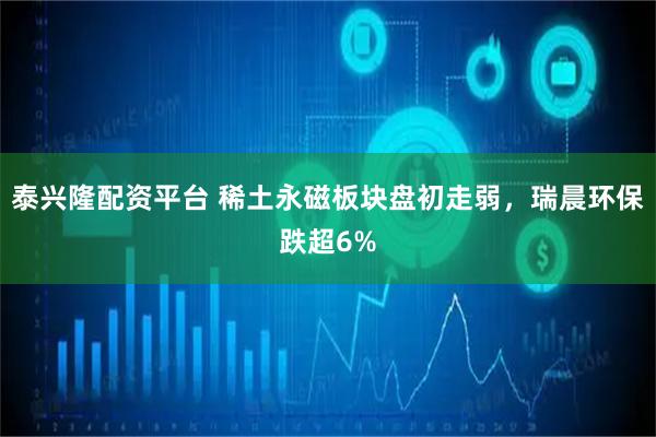 泰兴隆配资平台 稀土永磁板块盘初走弱，瑞晨环保跌超6%