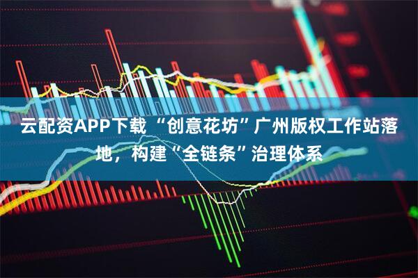 云配资APP下载 “创意花坊”广州版权工作站落地，构建“全链条”治理体系