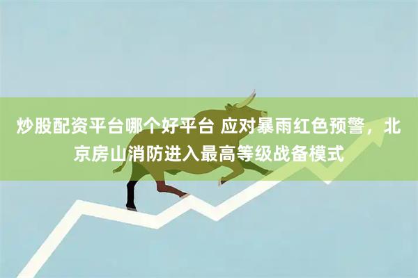 炒股配资平台哪个好平台 应对暴雨红色预警，北京房山消防进入最高等级战备模式