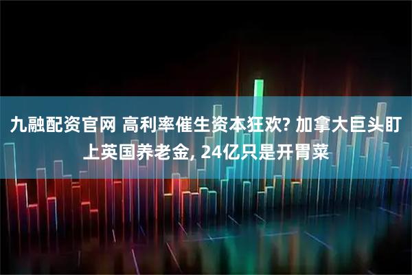 九融配资官网 高利率催生资本狂欢? 加拿大巨头盯上英国养老金, 24亿只是开胃菜