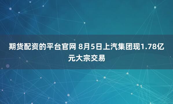 期货配资的平台官网 8月5日上汽集团现1.78亿元大宗交易