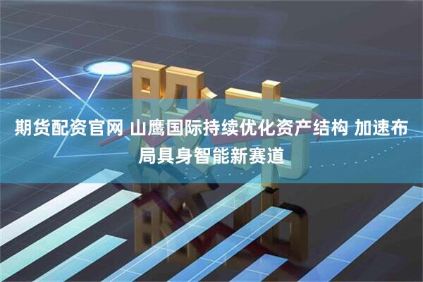 期货配资官网 山鹰国际持续优化资产结构 加速布局具身智能新赛道