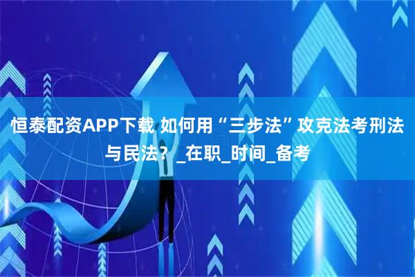 恒泰配资APP下载 如何用“三步法”攻克法考刑法与民法？_在职_时间_备考