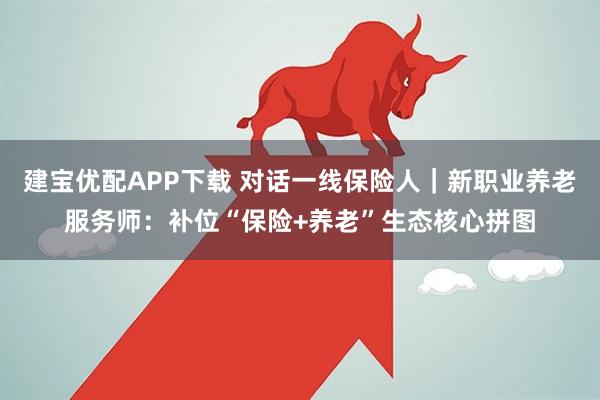 建宝优配APP下载 对话一线保险人｜新职业养老服务师：补位“保险+养老”生态核心拼图