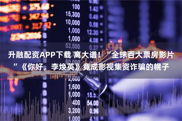 升融配资APP下载 离大谱！“全球百大票房影片”《你好，李焕英》竟成影视集资诈骗的幌子