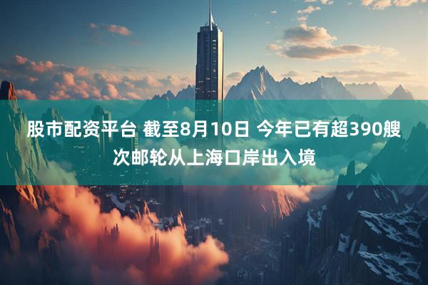 股市配资平台 截至8月10日 今年已有超390艘次邮轮从上海口岸出入境