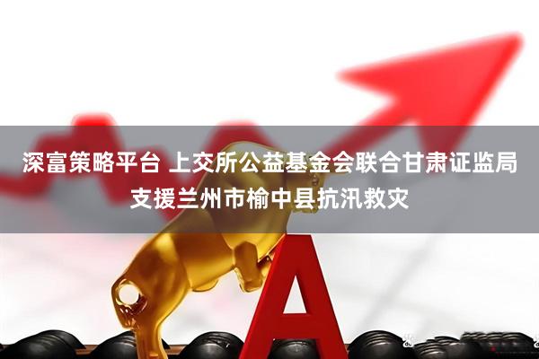 深富策略平台 上交所公益基金会联合甘肃证监局支援兰州市榆中县抗汛救灾