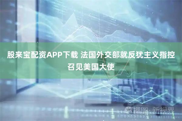 股来宝配资APP下载 法国外交部就反犹主义指控召见美国大使