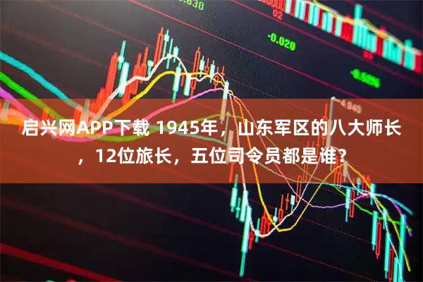 启兴网APP下载 1945年，山东军区的八大师长，12位旅长，五位司令员都是谁？