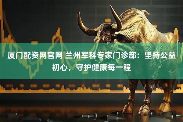 厦门配资网官网 兰州军科专家门诊部：坚持公益初心，守护健康每一程