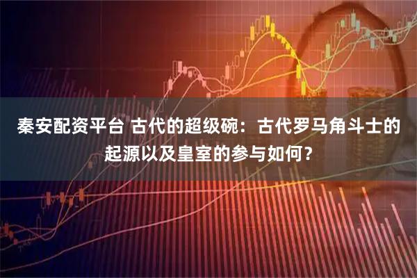 秦安配资平台 古代的超级碗：古代罗马角斗士的起源以及皇室的参与如何？