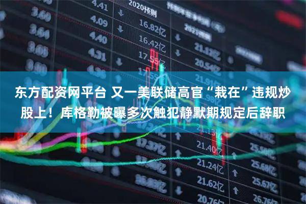 东方配资网平台 又一美联储高官“栽在”违规炒股上！库格勒被曝多次触犯静默期规定后辞职